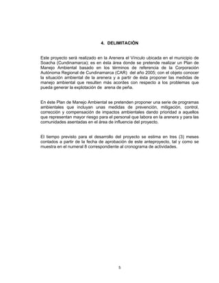 5
4. DELIMITACIÓN
Este proyecto será realizado en la Arenera el Vínculo ubicada en el municipio de
Soacha (Cundinamarca); es en ésta área donde se pretende realizar un Plan de
Manejo Ambiental basado en los términos de referencia de la Corporación
Autónoma Regional de Cundinamarca (CAR) del año 2005; con el objeto conocer
la situación ambiental de la arenera y a partir de ésta proponer las medidas de
manejo ambiental que resulten más acordes con respecto a los problemas que
pueda generar la explotación de arena de peña.
En éste Plan de Manejo Ambiental se pretenden proponer una serie de programas
ambientales que incluyan unas medidas de prevención, mitigación, control,
corrección y compensación de impactos ambientales dando prioridad a aquellos
que representan mayor riesgo para el personal que labora en la arenera y para las
comunidades asentadas en el área de influencia del proyecto.
El tiempo previsto para el desarrollo del proyecto se estima en tres (3) meses
contados a partir de la fecha de aprobación de este anteproyecto, tal y como se
muestra en el numeral 8 correspondiente al cronograma de actividades.
 