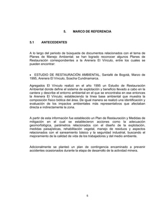 6
5. MARCO DE REFERENCIA
5.1 ANTECEDENTES
A lo largo del periodo de búsqueda de documentos relacionados con el tema de
Planes de Manejo Ambiental; se han logrado reconocer algunos Planes de
Restauración correspondientes a la Arenera El Vínculo, entre los cuales se
pueden encontrar:
• ESTUDIO DE RESTAURACIÓN AMBIENTAL, Santafé de Bogotá, Marzo de
1995, Arenera El Vínculo, Soacha Cundinamarca.
Agregados El Vínculo realizó en el año 1995 un Estudio de Restauración
Ambiental donde define el sistema de explotación y beneficio llevado a cabo en la
cantera y describe el entorno ambiental en el que se encontraba en ese entonces
la Arenera El Vínculo; estableciendo la línea base ambiental que muestra la
composición físico biótica del área. De igual manera se realizó una identificación y
evaluación de los impactos ambientales más representativos que afectaban
directa e indirectamente la zona.
A partir de esta información fue establecido un Plan de Restauración y Medidas de
mitigación en el cual se establecieron acciones como la adecuación
geomorfológica, parámetros relacionados con el diseño de la explotación,
medidas paisajísticas, rehabilitación vegetal, manejo de residuos y aspectos
relacionados con el saneamiento básico y la seguridad industrial, buscando el
mejoramiento de la calidad de vida de los trabajadores y del medio ambiente.
Adicionalmente se planteó un plan de contingencia encaminado a prevenir
accidentes ocasionados durante la etapa de desarrollo de la actividad minera.
 