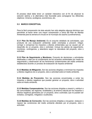 8
El proceso ideal debe tener un carácter interactivo con el fin de alcanzar la
solución óptima o la alternativa más favorable para compaginar los diferentes
objetivos: mineros, ecológicos, económicos, etc.
5.3 MARCO CONCEPTUAL
Para la fácil comprensión de éste estudio han sido elegidos algunos términos que
permitirán al lector tener una mayor comprensión a cerca del Plan de Manejo
Ambiental para la arenera el vínculo en el municipio de soacha (cundinamarca).
5.3.1 Plan De Manejo Ambiental. Es el conjunto detallado de actividades, que
producto de una evaluación ambiental, están orientadas a prevenir, mitigar,
corregir o compensar los impactos y efectos ambientales que se causen por el
desarrollo de un proyecto, obra o actividad. Incluye los planes de seguimiento,
monitoreo, contingencia, y abandono según la naturaleza del proyecto, obra o
actividad.
5.3.2 Plan de Seguimiento y Monitoreo. Conjunto de decisiones y actividades
destinadas a velar por el cumplimiento de los acuerdos ambientales por medio de
seguimiento y observación de los fenómenos contaminantes del medio ambiente
establecidos durante un proceso de evaluación de impacto ambiental
5.3.3 Medidas de Mitigación. Son las acciones dirigidas a minimizar los impactos
y efectos negativos de un proyecto, obra o actividad sobre el medio ambiente.
5.3.4 Medidas de Prevención. Son las acciones encaminadas a evitar los
impactos y efectos negativos que puedan generar un proyecto, obra o actividad
sobre el medio ambiente.
5.3.5 Medidas Compensatorias. Son las acciones dirigidas a resarcir y retribuir a
las comunidades, las regiones, localidades y al entorno natural por los impactos o
efectos negativos generados por un proyecto, obra o actividad, que no puedan ser
evitados, corregidos, mitigados o sustituidos.
5.3.6 Medidas de Corrección. Son las acciones dirigidas a recuperar, restaurar o
reparar las condiciones del medio ambiente afectado por el proyecto, obra o
actividad.
 