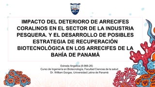 IMPACTO DEL DETERIORO DE ARRECIFES
CORALINOS EN EL SECTOR DE LA INDUSTRIA
PESQUERA. Y EL DESARROLLO DE POSIBLES
ESTRATEGIA DE RECUPERACIÓN
BIOTECNOLÓGICA EN LOS ARRECIFES DE LA
BAHÍA DE PANAMÁ
Estrada Angelica (8-966-26)
Curso de Ingeniería en Biotecnología, Facultad Ciencias de la salud
Dr. William Gorgas, Universidad Latina de Panamá
 