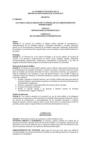 LA ASAMBLEA NACIONAL DE LA
                       REPÚBLICA BOLIVARIANA DE VENEZUELA

                                            DECRETA:
La Siguiente,

    LEY PARA LA REGULARIZACIÓN Y CONTROL DE LOS ARRENDAMIENTOS
                          INMOBILIARIOS

                                        TÍTULO I
                             DISPOSICIONES FUNDAMENTALES

                                     CAPÍTULO I
                          DE LOS PRINCIPIOS FUNDAMENTALES


Objeto
Artículo 1°. La presente Ley establece el régimen jurídico aplicable al arrendamiento y
subarrendamiento de los inmuebles urbanos y suburbanos destinados a vivienda, habitación,
pensión y/o al funcionamiento o desarrollo de actividades comerciales, industriales, profesionales,
de enseñanza y otras distintas de las especificadas, ya sean arrendados o subarrendados totalmente o
por partes.

Principios
Artículo 2°. La Presente Ley es de carácter estratégico y de servicio público no lucrativo de
acuerdo a los principios constitucionales de justicia social, igualdad, equidad, solidaridad,
corresponsabilidad, progresividad, transparencia, sostenibilidad y participación, a los fines de
asegurar el desarrollo humano integral, la consolidación de la familia y la comunidad.

Declaratoria de Interés Público
Artículo 3° Se declara de interés público general, social y colectivo toda materia relacionada con
los arrendamientos de inmuebles destinados a vivienda, a tal efecto, el Ejecutivo Nacional, tomará
todas las medidas que permitan desarrollar las bases y mecanismos necesarios, que garanticen a
todas las ciudadanas y los ciudadanos, el goce del derecho humano a una vivienda y hábitat en
condiciones dignas que humanice las relaciones familiares, vecinales y comunitarias; persiguiendo
como fines supremos:
    1. Proteger y garantizar el derecho humano a una vivienda y hábitat adecuados para todas las
        personas y familias, especialmente de quienes se encuentren en situación de discriminación,
        vulnerabilidad o marginación.
    2. Preservar y garantizar la seguridad jurídica de la tenencia de las viviendas.
    3. Erradicar los desalojos arbitrarios.
    4. Brindar la atención integral a las personas y familias victimas de desalojos
        inconstitucionales, ilegales o arbitrarios.

Ámbito de Aplicación
Artículo 4°. Las normas contenidas en la presente Ley son de orden público y de obligatorio
cumplimiento y se aplicarán en todo el territorio de la República Bolivariana de Venezuela, a tal fin,
los cánones de arrendamiento o subarrendamiento de los inmuebles destinados a vivienda,
habitación, pensión, comercio, industria, oficina y otros; de los anexos y accesorios que con ellos se
arrienden, quedan sujetos a regulación bajo las condiciones determinadas en esta Ley.




                                          CAPÍTULO II
                                         DEFINICIONES

Artículo 5°. Para todos los efectos de la presente Ley debe entenderse como:
VIVIENDA URBANA Y SUBURBANA: las primeras, aquellas unidades de vivienda que se
encuentren físicamente ubicadas dentro del área de las ciudades, y las segundas, aquellas que sean
edificadas en sus zonas de influencia, que se caractericen desde el punto de vista urbanístico como
áreas de expansión, conforme a las respectivas Ordenanzas Municipales.

ARRENDAMIENTO DE VIVIENDA: Aquel pago de renta que recae sobre una unidad de
vivienda habitable cuyo destino primordial sea satisfacer la necesidad permanente de vivienda de la
arrendataria o el arrendatario.
 