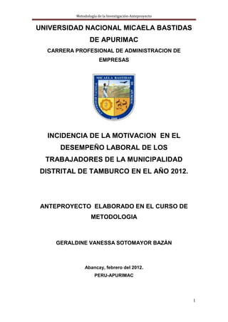 Metodología de la Investigación-Anteproyecto

UNIVERSIDAD NACIONAL MICAELA BASTIDAS
DE APURIMAC
CARRERA PROFESIONAL DE ADMINISTRACION DE
EMPRESAS

INCIDENCIA DE LA MOTIVACION EN EL
DESEMPEÑO LABORAL DE LOS
TRABAJADORES DE LA MUNICIPALIDAD
DISTRITAL DE TAMBURCO EN EL AÑO 2012.

ANTEPROYECTO ELABORADO EN EL CURSO DE
METODOLOGIA

GERALDINE VANESSA SOTOMAYOR BAZÁN

Abancay, febrero del 2012.
PERU-APURIMAC

1

 