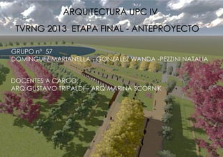 ARQUITECTURA UPC IV
TVRNG 2013 ETAPA FINAL - ANTEPROYECTO
GRUPO nº 57
DOMINGUEZ MARIANELLA - GONZALEZ WANDA -PEZZINI NATALIA
DOCENTES A CARGO:
ARQ GUSTAVO TRIPALDI – ARQ MARINA SCORNIK

 