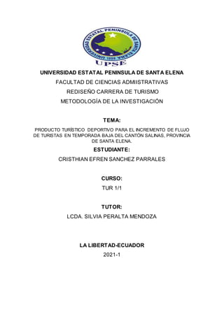 UNIVERSIDAD ESTATAL PENINSULA DE SANTA ELENA
FACULTAD DE CIENCIAS ADMIISTRATIVAS
REDISEÑO CARRERA DE TURISMO
METODOLOGÍA DE LA INVESTIGACIÓN
TEMA:
PRODUCTO TURÍSTICO DEPORTIVO PARA EL INCREMENTO DE FLUJO
DE TURISTAS EN TEMPORADA BAJA DEL CANTÓN SALINAS, PROVINCIA
DE SANTA ELENA.
ESTUDIANTE:
CRISTHIAN EFREN SANCHEZ PARRALES
CURSO:
TUR 1/1
TUTOR:
LCDA. SILVIA PERALTA MENDOZA
LA LIBERTAD-ECUADOR
2021-1
 
