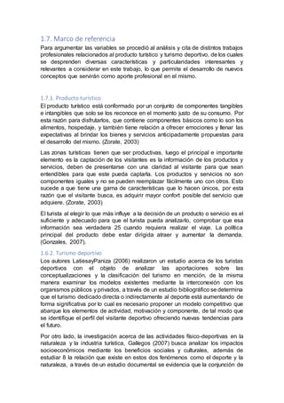 1.7. Marco de referencia
Para argumentar las variables se procedió al análisis y cita de distintos trabajos
profesionales relacionados al producto turístico y turismo deportivo, de los cuales
se desprenden diversas características y particularidades interesantes y
relevantes a considerar en este trabajo, lo que permite el desarrollo de nuevos
conceptos que servirán como aporte profesional en el mismo.
1.7.1. Producto turístico
El producto turístico está conformado por un conjunto de componentes tangibles
e intangibles que solo se los reconoce en el momento justo de su consumo. Por
esta razón para disfrutarlos, que contiene componentes básicos como lo son los
alimentos, hospedaje, y también tiene relación a ofrecer emociones y llenar las
expectativas al brindar los bienes y servicios anticipadamente propuestas para
el desarrollo del mismo. (Zorate, 2003)
Las zonas turísticas tienen que ser productivas, luego el principal e importante
elemento es la captación de los visitantes es la información de los productos y
servicios, deben de presentarse con una claridad al visitante para que sean
entendibles para que este pueda captarla. Los productos y servicios no son
componentes iguales y no se pueden reemplazar fácilmente uno con otros. Esto
sucede a que tiene una gama de características que lo hacen únicos, por esta
razón que el visitante busca, es adquirir mayor confort posible del servicio que
adquiere. (Zorate, 2003)
El turista al elegir lo que más influye a la decisión de un producto o servicio es el
suficiente y adecuado para que el turista pueda analizarlo, comprobar que esa
información sea verdadera 25 cuando requiera realizar el viaje. La política
principal del producto debe estar dirigida atraer y aumentar la demanda.
(Gonzales, 2007).
1.6.2. Turismo deportivo
Los autores LatiesayPaniza (2006) realizaron un estudio acerca de los turistas
deportivos con el objeto de analizar las aportaciones sobre las
conceptualizaciones y la clasificación del turismo en mención, de la misma
manera examinar los modelos existentes mediante la interconexión con los
organismos públicos y privados, a través de un estudio bibliográfico se determina
que el turismo dedicado directa o indirectamente al deporte está aumentando de
forma significativa por lo cual es necesario proponer un modelo competitivo que
abarque los elementos de actividad, motivación y componente, de tal modo que
se identifique el perfil del visitante deportivo ofreciendo nuevas tendencias para
el futuro.
Por otro lado, la investigación acerca de las actividades físico-deportivas en la
naturaleza y la industria turística, Gallegos (2007) busca analizar los impactos
socioeconómicos mediante los beneficios sociales y culturales, además de
estudiar 8 la relación que existe en estos dos fenómenos como el deporte y la
naturaleza, a través de un estudio documental se evidencia que la conjunción de
 