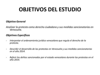 OBJETIVOS DEL ESTUDIO
Objetivo General
Analizar la protesta como derecho ciudadano y sus medidas sancionatorias en
Venezuela.
Objetivos Específicos
- Interpretar el ordenamiento jurídico venezolano que regula el derecho de la
protesta.
- Describir el desarrollo de las protestas en Venezuela y sus medidas sancionatorias
en el año 2014.
- Referir los delitos sancionados por el estado venezolano durante las protestas en el
año 2014.
 