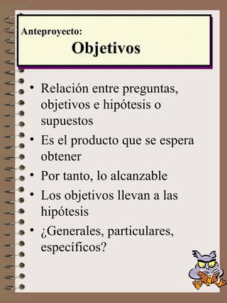 Relación entre preguntas, objetivos e hipótesis o supuestos Es el producto que se espera obtener Por tanto, lo alcanzable Los objetivos llevan a las hipótesis ¿Generales, particulares, específicos? Anteproyecto:   Objetivos 