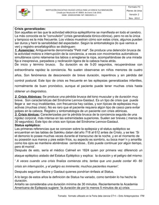 INSTITUCIÓN EDUCATIVA COLEGIO LOYOLA PARA LA CIENCIA YLA INNOVACIÓN
Creada por Resolución N° 00003 de Enero 5 de 2010.
DANE: 105001025984 NIT: 900339251-3
Formato F3
Planes de área
Versión 2
Nov. 2012
Crisis generalizadas:
Son aquellas en las que la actividad eléctrica epileptiforme se manifiesta en todo el cerebro.
La más conocida es la "convulsión" (crisis generalizada tónico-clónica), pero no es la única
y tampoco es la más frecuente. Los vídeos muestran cómo son estas crisis, algunos pueden
ser duros y herir la sensibilidad del espectador. Según la sintomatología (lo que vamos a
ver) y registro encefalográfico se distinguen:
1. Ausencias: Antiguamente denominada "Petit mal". Se produce una detención brusca de
la actividad motora e interrupción de la conciencia, a veces con movimientos automáticos
simultáneos como relamerse los labios o arreglarse la ropa, acompañándose de una mirada
fija e inexpresiva, parpadeos y reclinación ligera de la cabeza hacia atrás.
De inicio y término brusco. Su duración es de 5-20 segundos, recuperándose con
extraordinaria rapidez la conciencia. No suelen observarse en niños menores de cuatro
años. Son fenómenos de desconexión de breve duración, repentinos y sin pérdida del
control postural. Este tipo de crisis es frecuente en las epilepsias generalizadas infantiles,
normalmente de buen pronóstico, aunque el paciente puede tener muchas crisis hasta
obtener un diagnóstico.
2. Crisis Atónicas: Se produce una pérdida brusca del tono muscular y de duración muy
breve. Son características del Síndrome Lennox-Gastaut. Es un tipo de crisis que puede
llegar a ser muy invalidantes, con frecuencia hay caídas, y son típicas de epilepsias muy
activas (muchas crisis). No es raro que el paciente requiera algún tipo de casco para evitar
golpes en la cabeza. Registro y sintomatología de un paciente con crisis atónicas.
3. Crisis tónicas: Caracterizadas por la pérdida brusca de la conciencia seguida de una
rigidez corporal, más intensa en las extremidades superiores. Suelen ser breves ( menos de
30 segundos). Este tipo de crisis son típicas del Síndrome Lennox-Gastaut.
Status epiléptico:
Las primeras referencias que se conocen sobre la epilepsia y el status epiléptico se
encuentran en las tablas de Sakikku datan del año 718 al 612 antes de Cristo, y se lee: 'Si
el demonio lo posee muchas veces durante el transcurso de la noche, y en el momento de
su posesión sus manos y pies están fríos, su aspecto es sombrío, su boca marr´n y amarilla
como los ojos se mantiene abriéndose cerrándose.. Esto puede continuar por algún tiempo,
pero él morirá'.
Después de esto, sería el médico Calmeil en 1824 quien por primera vez diferenció un
ataque epiléptico aislado del Estatus Epiléptico y explica: la duración y el peligro del mismo:
' A veces cuando una crisis finaliza comienza otra, tantas que uno puede contar 40- 60
crisis sin interrupción, y el peligro es inminente; muchos pacientes mueren'.
Después seguirían Bazire y Gastaut quienes pondrían énfasis al Status.
A lo largo de estos años la definición de Status ha variado, como también lo ha hecho la
duración.
Antaño se consideraba una duración mínima de 30 minutos. Recientemente la Academia
Americana de Epilepsia sugiere: 'la duración de por lo menos 5 minutos de a) crisis
Tomado: formato utilizado en la Feria dela ciencia CT+I – Dcto Anteproyectos ITM
 