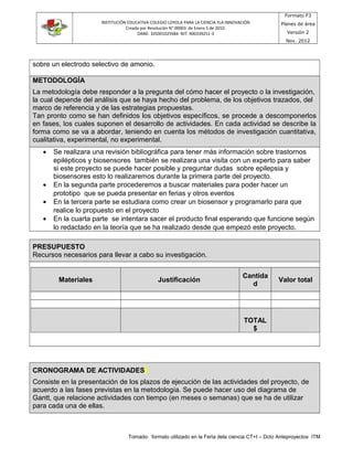 INSTITUCIÓN EDUCATIVA COLEGIO LOYOLA PARA LA CIENCIA YLA INNOVACIÓN
Creada por Resolución N° 00003 de Enero 5 de 2010.
DANE: 105001025984 NIT: 900339251-3
Formato F3
Planes de área
Versión 2
Nov. 2012
sobre un electrodo selectivo de amonio.
METODOLOGÍA
La metodología debe responder a la pregunta del cómo hacer el proyecto o la investigación,
la cual depende del análisis que se haya hecho del problema, de los objetivos trazados, del
marco de referencia y de las estrategias propuestas.
Tan pronto como se han definidos los objetivos específicos, se procede a descomponerlos
en fases, los cuales suponen el desarrollo de actividades. En cada actividad se describe la
forma como se va a abordar, teniendo en cuenta los métodos de investigación cuantitativa,
cualitativa, experimental, no experimental.
• Se realizara una revisión bibliográfica para tener más información sobre trastornos
epilépticos y biosensores también se realizara una visita con un experto para saber
si este proyecto se puede hacer posible y preguntar dudas sobre epilepsia y
biosensores esto lo realizaremos durante la primera parte del proyecto.
• En la segunda parte procederemos a buscar materiales para poder hacer un
prototipo que se pueda presentar en ferias y otros eventos
• En la tercera parte se estudiara como crear un biosensor y programarlo para que
realice lo propuesto en el proyecto
• En la cuarta parte se intentara sacer el producto final esperando que funcione según
lo redactado en la teoría que se ha realizado desde que empezó este proyecto.
PRESUPUESTO
Recursos necesarios para llevar a cabo su investigación.
CRONOGRAMA DE ACTIVIDADES
Consiste en la presentación de los plazos de ejecución de las actividades del proyecto, de
acuerdo a las fases previstas en la metodología. Se puede hacer uso del diagrama de
Gantt, que relacione actividades con tiempo (en meses o semanas) que se ha de utilizar
para cada una de ellas.
Tomado: formato utilizado en la Feria dela ciencia CT+I – Dcto Anteproyectos ITM
Materiales Justificación
Cantida
d
Valor total
TOTAL
$
 