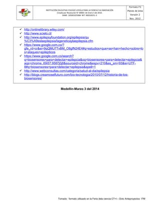 INSTITUCIÓN EDUCATIVA COLEGIO LOYOLA PARA LA CIENCIA YLA INNOVACIÓN
Creada por Resolución N° 00003 de Enero 5 de 2010.
DANE: 105001025984 NIT: 900339251-3
Formato F3
Planes de área
Versión 2
Nov. 2012
 http://onlinelibrary.wiley.com/
 http://www.scielo.cl/
 http://www.epilepsyfoundation.org/epilepsia/qu
%C3%A9eslaepilepsia/lageneticaylaepilepsia.cfm
 https://www.google.com.co/?
gfe_rd=cr&ei=9qQMU7TvBM_O8gfN24E4#q=estudios+que+se+han+hecho+sobre+lo
s+ataques+epilepticos
 https://www.google.com.co/search?
q=biosensores+para+detectar+epilepcia&oq=biosensores+para+detectar+epilepcia&
aqs=chrome..69i57.9587j0j8&sourceid=chrome&espv=210&es_sm=93&ie=UTF-
8#q=biosensores+para+detectar+epilepsia&spell=1
 http://www.webconsultas.com/categoria/salud-al-dia/epilepsia
 http://blogs.creamoselfuturo.com/bio-tecnologia/2010/07/12/historia-de-los-
biosensores/
Medellín-Marzo 3 del 2014
Tomado: formato utilizado en la Feria dela ciencia CT+I – Dcto Anteproyectos ITM
 