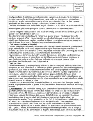 INSTITUCIÓN EDUCATIVA COLEGIO LOYOLA PARA LA CIENCIA YLA INNOVACIÓN
Creada por Resolución N° 00003 de Enero 5 de 2010.
DANE: 105001025984 NIT: 900339251-3
Formato F3
Planes de área
Versión 2
Nov. 2012
En algunos tipos de epilepsia, como la esclerosis hipocampal, la cirugía ha demostrado ser
el mejor tratamiento. No todos los pacientes van a poder ser operados, es necesario un
estudio muy amplio que consiste en saber dónde se originan las crisis y si ésta zona se
puede extirpar, lógicamente sin que conlleve riesgos para el paciente.
También se encuentra el estimulador vagal, reservado a aquellos pacientes que no se
pueden operar y técnicas quirúrgicas como la callosotomía y la hemisferectomía.
La dieta cetógena o cetogénica es sólo es útil en niños y consiste en una dieta muy rica en
grasas y libre de hidratos de carbono.
De esta manera se simula el ayuno y el cerebro quema 'grasa' y no glucosa. Se suele
mantener un par de años y ha demostrado ser útil sobre todo para el control de las crisis
mioclónicas. Actualmente hay tres modelos, la clásica y dos adaptadas que se supone son
más fáciles de llevar a cabo. Requiere seguimiento endocrinológico.
¿Qué es una crisis de epilepsia?
La crisis de epilepsia se puede definir como una descarga eléctrica anormal que origina un
grupo de neuronas, por lo tanto, dependiendo el lugar donde se origine esta crisis, el
paciente va a tener unos síntomas u otros. Hay veces donde se siente un hormigueo en una
parte del cuerpo, o ver lucecitas, escuchar más alto de lo normal.
Hay sensaciones tienen una duración variable, de segundos a minutos, pueden ser muy
sutiles, y no es raro que el paciente no las identifique como crisis (porque ignora que lo
son), hasta que no tiene el diagnóstico de epilepsia, generalmente tras una crisis
convulsiva, también llamada crisis tónico-clónica.
Tipos de crisis:
De la misma manera que epilepsia hay más de un tipo, se distinguen varios tipos de crisis
epilépticas. La más conocida es la "convulsión" ( crisis generalizada tónico-clónica) pero hay
que matizar, que no es la única ni la más frecuente. Las crisis epilépticas suelen tener
rasgos comunes: son de duración breve, de comienzo y término rápido y se presentan sin
previo aviso. Las crisis se dividen en dos grandes grupos, están las llamadas crisis
parciales y las crisis generalizadas. Se denomina crisis parcial (o focal) a aquellas que se
origina en un área concreta del cerebro. La crisis generalizada por el contrario afecta a todo
el cerebro desde el inicio de la crisis.
Lo cierto, es que no resulta fácil entender la diferencia entre una crisis de origen parcial y
otra de origen generalizada, lo que en ocasiones conlleva a denominar 'ausencia' a todo tipo
de crisis.
~Crisis febriles: Una convulsión febril (CF) es un fenómeno de la lactancia o de la infancia,
que habitualmente se produce entre los tres meses y los cinco años de edad (con mayor
frecuencia entre los 18-24 meses), relacionado con la fiebre pero sin datos de infección
intracraneal o causa identificable. Las causas de la fiebre son los procesos infecciosos
habituales en este grupo de edad: las infecciones respiratorias de vías altas y las
gastroenteritis agudas. Tienen una incidencia del 2 - 5 % de los niños con edades inferiores
a 5 años. Las convulsiones febriles no deben ser consideradas crisis epilépticas.
*Características clínicas: Las CF son más frecuentes en los niños que en las niñas,
especialmente a partir de los 18 meses de edad. La edad media de aparición oscila entre
los 17 y los 23 meses. Suelen ser convulsiones generalizadas (afectan a todo el cuerpo) y
de duración breve (de 1 a 3 minutos en la mayoría de los casos, suele tener una duración
Tomado: formato utilizado en la Feria dela ciencia CT+I – Dcto Anteproyectos ITM
 