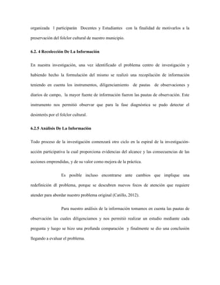 organizada l participarán Docentes y Estudiantes con la finalidad de motivarlos a la 
preservación del folclor cultural de nuestro municipio. 
6.2. 4 Recolección De La Información 
En nuestra investigación, una vez identificado el problema centro de investigación y 
habiendo hecho la formulación del mismo se realizó una recopilación de información 
teniendo en cuenta los instrumentos, diligenciamiento de pautas de observaciones y 
diarios de campo, la mayor fuente de información fueron las pautas de observación. Este 
instrumento nos permitió observar que para la fase diagnóstica se pudo detectar el 
desinterés por el folclor cultural. 
6.2.5 Análisis De La Información 
Todo proceso de la investigación comenzará otro ciclo en la espiral de la investigación-acción 
participativa la cual proporciona evidencias del alcance y las consecuencias de las 
acciones emprendidas, y de su valor como mejora de la práctica. 
Es posible incluso encontrarse ante cambios que implique una 
redefinición dl problema, porque se descubren nuevos focos de atención que requiere 
atender para abordar nuestro problema original (Catillo, 2012). 
Para nuestro análisis de la información tomamos en cuenta las pautas de 
observación las cuales diligenciamos y nos permitió realizar un estudio mediante cada 
pregunta y luego se hizo una profunda comparación y finalmente se dio una conclusión 
llegando a evaluar el problema. 
 