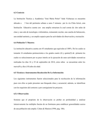 6.3 Contexto 
La Institución Técnica y Académica “José María Potier” Sede Vichacuca se encuentra 
ubicada a 3 km del perímetro urbano a unos 5 minutos por la vía Chita Jericó, esta 
Institución Educativa cuenta con una amplia estructura la cual consta de: dos aulas de 
clase y una sala de tecnología e informática, restaurante escolar, una cancha de baloncesto, 
una unidad sanitaria, y un amplio espacio para las actividades de observación y recreación. 
6.4 Población Y Muestra 
La institución educativa cuenta con 43 estudiantes que equivalen al 100%. De los cuales se 
tomarán 16 estudiantes pertenecientes a los grados cuarto (4) y quinto(5) de primaria los 
cuales se seleccionaron por su poco interés en la ejecución de unas actividades recreativas 
realizadas los días 16 y 23 de septiembre de 2014, estos niños se encuentran entre los 
nueve(9) y diez (10) años de edad. 
6.5 Técnicas e Instrumentos Recolección De La Información 
Los siguientes instrumentos fueron seleccionados para la recolección de la información 
pues con ellos se pudo presentar una búsqueda clara y secuencial, además, se identifican 
con los requisitos del contexto y por consiguiente los proyecto. 
6.5.1 Observación 
Sostiene que el propósito de la observación es probar en profundidad y analizar 
intensivamente las múltiples facetas de un fenómeno para establecer generalidades acerca 
de una población más amplia Cohen & Manion (1994, pag. 106). 
 