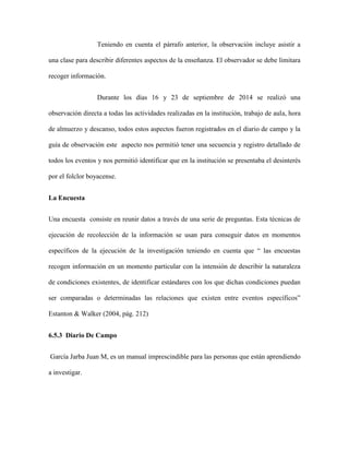 Teniendo en cuenta el párrafo anterior, la observación incluye asistir a 
una clase para describir diferentes aspectos de la enseñanza. El observador se debe limitara 
recoger información. 
Durante los días 16 y 23 de septiembre de 2014 se realizó una 
observación directa a todas las actividades realizadas en la institución, trabajo de aula, hora 
de almuerzo y descanso, todos estos aspectos fueron registrados en el diario de campo y la 
guía de observación este aspecto nos permitió tener una secuencia y registro detallado de 
todos los eventos y nos permitió identificar que en la institución se presentaba el desinterés 
por el folclor boyacense. 
La Encuesta 
Una encuesta consiste en reunir datos a través de una serie de preguntas. Esta técnicas de 
ejecución de recolección de la información se usan para conseguir datos en momentos 
específicos de la ejecución de la investigación teniendo en cuenta que “ las encuestas 
recogen información en un momento particular con la intensión de describir la naturaleza 
de condiciones existentes, de identificar estándares con los que dichas condiciones puedan 
ser comparadas o determinadas las relaciones que existen entre eventos específicos” 
Estanton & Walker (2004, pág. 212) 
6.5.3 Diario De Campo 
García Jarba Juan M, es un manual imprescindible para las personas que están aprendiendo 
a investigar. 
 