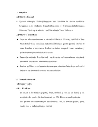 3. Objetivos 
3.1.Objetivo General 
 Ejecutar estrategias lúdico-pedagógicas para fortalecer las danzas folclóricas 
boyacenses en los estudiantes de cuarto (4) y quinto (5) de primaria de la Institucion 
Educativa Técnica y Académica “José María Potier” Sede Vichacuca. 
3.2.Objetivos Específicos 
 Capacitar a los estudiantes de la Institucion Educativa Técnica y Académica “José 
María Potier” Sede Vichacuca mediante conferencias que les permita a través de 
estas, descubrir la importancia de observar, imitar, compartir, crear, participar, y 
practicar en la ejecución de las actividades. 
 Desarrollar actitudes de solidaridad y participación en los estudiantes a través de 
encuentros folclóricos e intercambios culturales. 
 Realizar aeróbicos en las horas de descanso y de educación física despertando así el 
interés de los estudiantes hacia las danzas folclóricas. 
4. Marco Referencial 
4.1.Marco Teórico 
4.1.1. El folclor 
El folklor es la tradición popular, típica, empírica y viva de un pueblo y sus 
semejantes. La palabra folclore fue creada por J.W. Thoms, arqueólogo inglés. 
Esta palabra está compuesta por dos términos: Folk, lo popular (pueblo, gente, 
raza) y Lore lo tradicional (saber ciencia). 
 