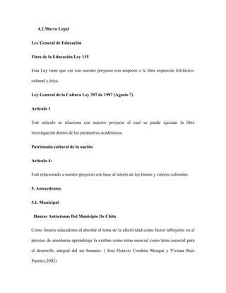 4.2.Marco Legal 
Ley General de Educación 
Fines de la Educación Ley 115 
Esta Ley tiene que ver con nuestro proyecto con respecto a la libre expresión folclórico-cultural 
y ética. 
Ley General de la Cultura Ley 397 de 1997 (Agosto 7) 
Articulo 1 
Este artículo se relaciona con nuestro proyecto el cual se puede ejecutar la libre 
investigación dentro de los parámetros académicos. 
Patrimonio cultural de la nación 
Artículo 4: 
Está relacionado a nuestro proyecto con base al interés de los bienes y valores culturales 
5. Antecedentes 
5.1. Municipal 
Danzas Autóctonas Del Municipio De Chita 
Como futuros educadores al abordar el tema de la afectividad como factor influyente en el 
proceso de enseñanza aprendizaje la exaltan como tema esencial como tema esencial para 
el desarrollo integral del ser humano. ( José Octavio Combita Mongui y Viviana Ruiz 
Puentes,2002) 
 