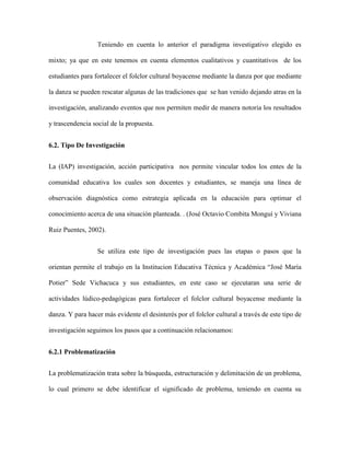 Teniendo en cuenta lo anterior el paradigma investigativo elegido es 
mixto; ya que en este tenemos en cuenta elementos cualitativos y cuantitativos de los 
estudiantes para fortalecer el folclor cultural boyacense mediante la danza por que mediante 
la danza se pueden rescatar algunas de las tradiciones que se han venido dejando atras en la 
investigación, analizando eventos que nos permiten medir de manera notoria los resultados 
y trascendencia social de la propuesta. 
6.2. Tipo De Investigación 
La (IAP) investigación, acción participativa nos permite vincular todos los entes de la 
comunidad educativa los cuales son docentes y estudiantes, se maneja una línea de 
observación diagnóstica como estrategia aplicada en la educación para optimar el 
conocimiento acerca de una situación planteada. . (José Octavio Combita Monguí y Viviana 
Ruiz Puentes, 2002). 
Se utiliza este tipo de investigación pues las etapas o pasos que la 
orientan permite el trabajo en la Institucion Educativa Técnica y Académica “José María 
Potier” Sede Vichacuca y sus estudiantes, en este caso se ejecutaran una serie de 
actividades lúdico-pedagógicas para fortalecer el folclor cultural boyacense mediante la 
danza. Y para hacer más evidente el desinterés por el folclor cultural a través de este tipo de 
investigación seguimos los pasos que a continuación relacionamos: 
6.2.1 Problematización 
La problematización trata sobre la búsqueda, estructuración y delimitación de un problema, 
lo cual primero se debe identificar el significado de problema, teniendo en cuenta su 
 