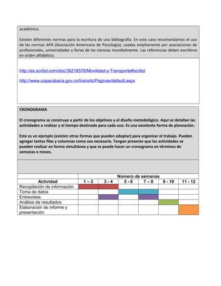 académico.
Existen diferentes normas para la escritura de una bibliografía. En este caso recomendamos el uso
de las normas APA (Asociación Americana de Psicología), usadas ampliamente por asociaciones de
profesionales, universidades y ferias de las ciencias mundialmente. Las referencias deben escribirse
en orden alfabético.
http://es.scribd.com/doc/36218578/Movilidad-y-Transporte#scribd
http://www.copacabana.gov.co/transito/Paginas/default.aspx
CRONOGRAMA
El cronograma se construye a partir de los objetivos y el diseño metodológico. Aquí se detallan las
actividades a realizar y el tiempo destinado para cada una. Es una excelente forma de planeación.
Este es un ejemplo (existen otras formas que pueden adoptar) para organizar el trabajo. Pueden
agregar tantas filas y columnas como sea necesario. Tengan presente que las actividades se
pueden realizar en forma simultánea y que se puede hacer un cronograma en términos de
semanas o meses.
Número de semanas
Actividad 1 – 2 3 - 4 5 - 6 7 – 8 9 - 10 11 - 12
Recopilación de información
Toma de datos
Entrevistas
Análisis de resultados
Elaboración de informe y
presentación
 