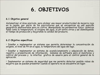 6. OBJETIVOS
6.1 Objetivo general
Automatizar el área piscícola, para alcázar una mayor productividad de mojarra roja
en la región, por parte de los piscicultores que se encuentran en una posición
geográfica desfavorable para su cultivo. Manipulando los parámetros físico- químicos
tales como la temperatura, el oxigeno del agua, el pH entre otros y así disminuyendo
el tiempo de producción y mejorando la calidad del producto.
6.2 Objetivo específicos

Diseñar e implementar un sistema que permita determinar la concentración de
oxigeno, el nivel de PH en el agua, la temperatura del agua del lago.

Diseñar e implementar un sistema de acondicionamiento y adquisición de datos,
registro y presentación de información, módulos de software para el monitoreo y
control del proceso y la interfaz grafica de usuario para el control general de la
aplicación.

Implementar un sistema de seguridad que me permita detectar posible robos de
mojarra que se puedan presentar cuando el operario no se encuentre en lugar.
 