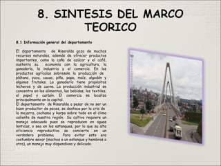 8.1 Información general del departamento
El departamento de Risaralda goza de muchos
recursos naturales, además de ofrecer productos
importantes, como la caña de azúcar y el café,
sustenta su economía con la agricultura, la
ganadería, la industria y el comercio. En los
productos agrícolas sobresale la producción de
plátano, yuca, cacao, piña, papa, maíz, algodón y
algunos frutales. La ganadería tiene propósitos
lecheros y de carne. La producción industrial se
concentra en los alimentos, las bebidas, los textiles,
el papel y carbón. El comercio se localiza
principalmente en la capital.
El departamento de Risaralda a pesar de no ser un
buen productor de peces, se destaca por la cría de
la mojarra, cachama y karpa sobre todo en el clima
caliente de nuestra región.  Su cultivo requiere un
manejo adecuado pues se reproducen en aguas
lenticas, o sea en los estanques, por lo que su alta
eficiencia reproductiva se convierte en un
verdadero problema. Para evitar esto era
costumbre sexar (machos a un estanque y hembras a
otro), un manejo muy dispendioso y delicado.
 