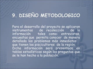 Para el desarrollo del proyecto se aplicaran
instrumentos de recolección de la
información tales como: entrevistas,
encuestas que permita conocer de manera
detallada los problemas más inmediatos
que tienen los piscicultores de la región.
Dicha información será presentada en
tablas estadísticas según las preguntas que
se le han hecho a la población.
 
