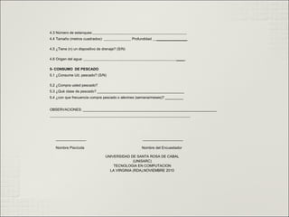 4.3 Número de estanques:
4.4 Tamaño (metros cuadrados): Profundidad _______________
4.5 ¿Tiene (n) un dispositivo de drenaje? (S/N)
4.6 Origen del agua: ____
5- CONSUMO DE PESCADO
5.1 ¿Consume Ud. pescado? (S/N)
5.2 ¿Compra usted pescado?
5.3 ¿Qué clase de pescado? ___________________________________________
5.4 ¿con que frecuencia compra pescado o alevines (semana/meses)? _________
OBSERVACIONES: __________________________________________________________________
_______________ ____________________
Nombre Piscícola Nombre del Encuestador
UNIVERSIDAD DE SANTA ROSA DE CABAL
(UNISARC)
TECNOLOGIA EN COMPUTACION
LA VIRGINIA (RDA),NOVIEMBRE 2010
 