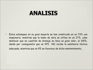 
Estos estanques en su gran mayoría se han construido en un 73% con
maquinaria, mientras que la mano de obra se utiliza en un 27%, cabe
destacar que en cuestión de drenaje se lleva un gran valor, el 100%,
dando por consiguiente que un 91% NO recibe la asistencia técnica
adecuada, mientras que un 9% se favorece de dicho mantenimiento.
 