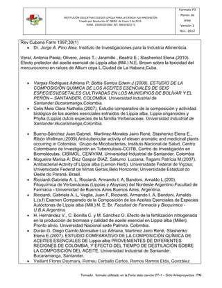 INSTITUCIÓN EDUCATIVA COLEGIO LOYOLA PARA LA CIENCIA YLA INNOVACIÓN 
Creada por Resolución N° 00003 de Enero 5 de 2010. 
DANE: 105001025984 NIT: 900339251-3 
Formato F3 
Planes de 
área 
Versión 2 
Nov. 2012 
Tomado: formato utilizado en la Feria dela ciencia CT+I – Dcto Anteproyectos ITM 
Rev Cubana Farm 1997;30(1) 
 Dr. Jorge A. Pino Alea. Instituto de Investigaciones para la Industria Alimenticia. 
VeraI, Antonia Paola; Olivero, Jesús T.; Jaramillo , Beatriz E.; StashenkoI Elena.(2010). 
Efecto protector del aceite esencial de Lippia alba (Mill.) N.E. Brown sobre la toxicidad del 
mercurocromo en raíces de Allium cepa L.Ciudad de La Habana,Cuba. 
 Vargas Rodriguez Adriana P; Bottia Santos Edwin J.(2008). ESTUDIO DE LA 
COMPOSICIÓN QUÍMICA DE LOS ACEITES ESENCIALES DE SEIS 
ESPECIESVEGETALES CULTIVADAS EN LOS MUNICIPIOS DE BOLÍVAR Y EL 
PEÑÓN – SANTANDER, COLOMBIA. Universidad Industrial de 
Santander.Bucaramanga,Colombia. 
 Celis Melo Clara Nathalia.(2007). Estudio comparativo de la composición y actividad 
biológica de los aceites esenciales extraidos de Lippia alba, Lippia origanoides y 
Phylia (Lippia) dulcis especies de la familia Verbenaceae. Universidad Industrial de 
Santander.Bucaramanga,Colombia. 
 Bueno-Sánchez Juan Gabriel, Martínez-Morales Jairo René, Stashenko Elena E., 
Ribón Wellman.(2009).Anti-tubercular activity of eleven aromatic and medicinal plants 
occurring in Colombia. Grupo de Micobacterias, Instituto Nacional de Salud, Centro 
Colombiano de Investigación en Tuberculosis-CCITB, Centro de Investigación en 
Biomoléculas, CIBIMOL, CENIVAM, Universidad Industrial de Santander. Colombia 
 Nogueira Marisa A; Diaz Gaspar DIAZ, Sakumo Luciana; Tagami Patrícia M.(2007). 
Antibacterial Activity of Lippia alba (Lemon Herb). Universidade Federal de Viçosa; 
Universidade Federal de Minas Gerais,Belo Horizonte; Universidade Estadual do 
Oeste do Paraná. Brasil. 
 Ricciardi,Gabriela A. L, Ricciardi, Armando I. A, Bandoni, Arnaldo L.(200). 
Fitoquímica de Verbenáceas (Lippias y Aloysias) del Nordeste Argentino.Facultad de 
Farmacia - Universidad de Buenos Aires.Buenos Aires, Argentina. 
 Ricciardi, Gabriela A. L, Veglia, Juan F, Ricciardi, Armando I. A, Bandoni, Arnaldo 
L.(s.f) Examen Comparado de la Composición de los Aceites Esenciales de Especies 
Autóctonas de Lippia alba (Mill.) N. E. Br. Facultad de Farmacia y Bioquímica - 
U.B.A.Argentina. 
 H. Hernández V., C. Bonilla C. y M. Sánchez O. Efecto de la fertilización nitrogenada 
en la producción de biomasa y calidad de aceite esencial en Lippia alba (Miller), 
Pronto alivio. Universidad Nacional sede Palmira. Colombia. 
 Duràn G. Diego Camilo,Monsalve Luz Adriana, Martinez Jairo Renè, Stashenko 
Elena E.(2007). ESTUDIO COMPARATIVO DE LA COMPOSICIÓN QUÍMICA DE 
ACEITES ESENCIALES DE Lippia alba PROVENIENTES DE DIFERENTES 
REGIONES DE COLOMBIA, Y EFECTO DEL TIEMPO DE DESTILACIÓN SOBRE 
LA COMPOSICIÓN DEL ACEITE. Universidad Industrial de Santander. 
Bucaramanga, Santander. 
 Vaillant Flores Daymara, Romeu Carballo Carlos, Ramos Ramos Elda, González 
 