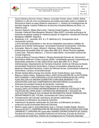 INSTITUCIÓN EDUCATIVA COLEGIO LOYOLA PARA LA CIENCIA YLA INNOVACIÓN 
Creada por Resolución N° 00003 de Enero 5 de 2010. 
DANE: 105001025984 NIT: 900339251-3 
Formato F3 
Planes de 
área 
Versión 2 
Nov. 2012 
García Marleny,Ramírez Ochoa Rebeca, González Pentón Johan. (2009). Efecto 
inhibitorio in vitro de cinco monoterpenos de aceites esenciales sobre un aislado de 
Rhizoctonia Solani en papa (Solanum tuberosum L.). Instituto de Investigaciones de 
Sanidad Vegetal, Instituto Politécnico de Química Industrial Mártires de Girón. La 
Habana,Cuba. 
 Davicino Roberto, Mattar María Aída, Yolanda Casali Angelina, Correa Silvia 
Graciela, Pettenati Elisa Margarita, Micalizzi1 Blas.(2007). Actividad antifungica de 
extractos de plantas usadas en medicina popular en Argentina. Facultad de Ciencias 
Biológicas UNMSM. Argentina. 
 Stashenko, E.E., Jaramillo, B.E. & J. R. Martínez.(s.f). Comparación de la 
composición química 
y de la actividad antioxidante in vitro de los metabolitos secundarios volátiles de 
plantas de la familia Verbenaceae. Universidad Industrial de Santander. Colombia. 
 Schroeder, María A. López, Alfredo E. Martínez, Gloria C.(2004) Resultados 
preliminares del análisis foliar de Lippia alba (Mill.) N.E. Brown,Pluchea sagittalis 
(Lamb) Cab., Petiveria alliacea L. y Ocimum selloi Benth. Universidad nacional del 
noreste.Argentina. 
 Corrêa de Barros Francisco Maikon; Oliveira ZambardaI Eduardo de; HeinzmannI 
Berta Maria; Mallmann Carlos Augusto.(2009). Variabilidade sazonal e biossíntese de 
terpenóides presentes no óleo essencial de Lippia alba (Mill.) N. E. Brown 
(Verbenaceae). Departamento de Farmácia Industrial, Centro de Ciências da Saúde, 
Universidade Federal de Santa Maria, Campus Universitário; Departamento de 
Medicina Veterinária Preventiva, Centro de Ciências Rurais, Universidade Federal de 
Santa Maria, Campus Universitário.Brasil. 
 Montiel Jehidys,Mesa Arango Ana Cecilia, Duràn Camilo,Bueno Juan Camilo, 
Betancur Galvis Liliana, Stashenko Elena. (2007).EVALUACIÓN DE LA ACTIVIDAD 
ANTI-CANDIDA Y ANTI-ASPERGILLUS DE ACEITES ESENCIALES DE LIPPIA 
ALBA (MILLER) N.E BROWN QUIMIOTIPO CARVONALIMONENO Y SU 
ASOCIACIÓN CON SUS COMPONENTES MAYORITARIOS.Universidad de 
Antioquia,Universidad industrial de Santander. Colombia. 
 Vera Juan Ramòn,Pastrana Pedro Felipe,Fernàndez Katherin,Viña 
Amparo.(2007).ACTIVIDAD ANTIMICROBIANA IN VITRO DE VOLÁTILES Y NO 
VOLÁTILES DE LIPPIA ALBA Y EXTRACTOS ORGÁNICOS Y ACUOSO DE 
JUSTICIA PECTORALIS CULTIVADAS EN DIFERENTES PISOS TERMICOS DEL 
DEPARTAMENTO DEL TOLIMA. Universidad del Tolima.Colombia. 
 Caracterización del mercado colombiano de plantas medicinales y 
aromáticas.(s.f).Ministerio de ambiente.Colombia. 
 Vademecum de plantas medicinales de Colombia. (s.f).Ministerio de salud y 
protección social,Universidad Nacional.Colombia. 
 Medina López Ligia A; Araya Barrantes Juan J; Tamayo Castillo Giselle, Romero 
Rosaura M.(2011). COMPARACIÓN DE METODOLOGÍAS DE EXTRACCIÓN PARA 
LIMONENO Y CARVONA EN Lippia alba USANDO CROMATOGRAFÍA DE GASES. 
Facultad de Farmacia, Universidad Autónoma de Honduras. Escuela de Química, 
Universidad de Costa Rica, 3Centro de Investigaciones en Productos Naturales 
Tomado: formato utilizado en la Feria dela ciencia CT+I – Dcto Anteproyectos ITM 
 
