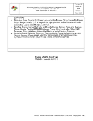 INSTITUCIÓN EDUCATIVA COLEGIO LOYOLA PARA LA CIENCIA YLA INNOVACIÓN 
Creada por Resolución N° 00003 de Enero 5 de 2010. 
DANE: 105001025984 NIT: 900339251-3 
Formato F3 
Planes de 
área 
Versión 2 
Nov. 2012 
Tomado: formato utilizado en la Feria dela ciencia CT+I – Dcto Anteproyectos ITM 
(CIPRONA). 
 Pino Alea Jorge A; Ariel G. Ortega Luis, Arístides Rosado Pérez, Mayra Rodríguez 
Jorge, Baluja Ricardo .(s.f). Composición y propiedades antibacterianas del aceite 
esencial de Lippia alba (Mill.) n. e. Brown. 
 Sánchez Orozco, Manuel Salvador and Bonilla Correa, Carmen Rosa. and Guzmán 
Rivera, Sandra Patricia (2004) El Cultivo de Pronto Alivio Lippia alba (Miller.) N.E. 
Browm ex Britton & Wilson . Universidad Nacional sede Palmira. Colombia. 
 Garbarino Juan A;Salvatore Giusepppe, Pivanovo Marisa,Chamy Marìa Cristina,Nicoletti 
Marcelo, Ioannes Alfredo.(2002). VOLATILE COMPOUNDS OF LITHRAEA CAUSTICA 
(LITRE) DETERMINATED BY SOLID PHASE MICRO-EXTRACTION (SPME). 
Ciudad y fecha de entrega 
Medellín – Agosto del 2014 
