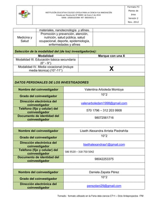INSTITUCIÓN EDUCATIVA COLEGIO LOYOLA PARA LA CIENCIA YLA INNOVACIÓN 
Creada por Resolución N° 00003 de Enero 5 de 2010. 
DANE: 105001025984 NIT: 900339251-3 
Formato F3 
Planes de 
área 
Versión 2 
Nov. 2012 
materiales, nanotecnología y afines. 
Tomado: formato utilizado en la Feria dela ciencia CT+I – Dcto Anteproyectos ITM 
Medicina y 
Salud 
Promoción y prevención, atención, 
nutrición, salud pública, salud 
ocupacional, deporte, epidemiología, 
enfermedades y afines 
Selección de la modalidad del (de los) investigador(es): 
Modalidad Marque con una X 
Modalidad III. Educación básica secundaria 
(6° - 9°) 
Modalidad IV. Media vocacional (incluye 
media técnica) (10°-11°) X 
DATOS PERSONALES DE LOS INVESTIGADORES 
Nombre del coinvestigador Valentina Arboleda Montoya 
Grado del coinvestigador 
10°2 
Dirección electrónica del 
coinvestigador 
valenarboledam1998@gmail.com 
Teléfono (fijo y celular) del 
coinvestigador 
570 1796 – 312 203 9908 
Documento de identidad del 
coinvestigador 
98072561716 
Nombre del coinvestigador Liseth Alexandra Arrieta Piedrahíta 
Grado del coinvestigador 
10°2 
Dirección electrónica del 
coinvestigador 
lisethalexandraa1@gmail.com 
Teléfono (fijo y celular) del 
coinvestigador 
586 9520 – 318 750 5042 
Documento de identidad del 
coinvestigador 
98042253375 
Nombre del coinvestigador Daniela Zapata Pérez 
Grado del coinvestigador 
10°2 
Dirección electrónica del 
coinvestigador 
perezdani29@gmail.com 
 