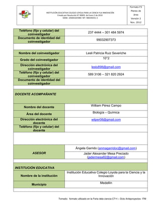 INSTITUCIÓN EDUCATIVA COLEGIO LOYOLA PARA LA CIENCIA YLA INNOVACIÓN 
Creada por Resolución N° 00003 de Enero 5 de 2010. 
DANE: 105001025984 NIT: 900339251-3 
Formato F3 
Planes de 
área 
Versión 2 
Nov. 2012 
Teléfono (fijo y celular) del 
Tomado: formato utilizado en la Feria dela ciencia CT+I – Dcto Anteproyectos ITM 
coinvestigador 
237 4444 – 301 484 5974 
Documento de identidad del 
coinvestigador 
99032907373 
Nombre del coinvestigador Lesli Patricia Ruiz Severiche 
Grado del coinvestigador 
10°2 
Dirección electrónica del 
coinvestigador 
lesly898@gmail.com 
Teléfono (fijo y celular) del 
coinvestigador 
589 3106 – 321 820 2924 
Documento de identidad del 
coinvestigador 
DOCENTE ACOMPAÑANTE 
Nombre del docente 
William Pérez Campo 
Área del docente 
Biología – Química 
Dirección electrónica del 
docente 
wilper08@gmail.com 
Teléfono (fijo y celular) del 
docente 
ASESOR 
Ángela Garrido (anmagarridoc@gmail.com) 
Jader Alexander Mesa Preciado 
(jadermesa82@gmail.com) 
INSTITUCIÓN EDUCATIVA 
Nombre de la institución 
Institución Educativa Colegio Loyola para la Ciencia y la 
Innovación 
Municipio 
Medellín 
 