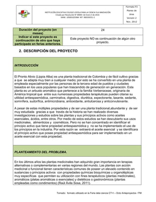 INSTITUCIÓN EDUCATIVA COLEGIO LOYOLA PARA LA CIENCIA YLA INNOVACIÓN 
Creada por Resolución N° 00003 de Enero 5 de 2010. 
DANE: 105001025984 NIT: 900339251-3 
Formato F3 
Planes de 
área 
Versión 2 
Nov. 2012 
Tomado: formato utilizado en la Feria dela ciencia CT+I – Dcto Anteproyectos ITM 
Duración del proyecto (en 
meses) 
24 
Indicar si este proyecto es 
continuación de otro que haya 
participado en ferias anteriores. 
Este proyecto NO es continuación de algún otro 
proyecto. 
2. DESCRIPCIÓN DEL PROYECTO 
INTRODUCCIÓN 
El Pronto Alivio (Lippia Alba) es una planta tradicional de Colombia y de fácil cultivo gracias 
a que se adapta muy bien a cualquier medio; por esto se ha convertido en una planta de 
empleada especialmente por las personas de la tercera edad de pueblos y ciudades 
basados en los usos populares que han trascendido de generación en generación. Esta 
planta es un arbusto aromático que pertenece a la familia Verbenaceae, originaria de 
América tropical que entre sus numerosas propiedades terapéuticas pueden citarse su 
utilidad antiespasmódica, carminativa, digestiva, diurética, expectorante, laxante, sedante, 
somnífera, sudorífica, antimicrobiana, antioxidante, antiulcerosa y anticonvulsivante. 
A pesar de estas múltiples propiedades y de ser una planta tradicional,abundante y de ser 
muy estudiada gracias a que través de la historia se han realizado diversas 
investigaciones y estudios sobre las plantas y sus principios activos como aceites 
esenciales, ácidos, entre otros. Por medio de estos estudios se han descubierto sus usos 
medicinales, alimenticios y cosméticos. Pero no se han concentrado en identificar el 
principio activo que tiene propiedad antiespasmódica y no se ha implementado el uso de 
los principios en la industria. Por esta razón se extraerá el aceite esencial y se identificara 
el principio activo que posee propiedad antiespasmódica para ser implementado en un 
aceite esencial con esta propiedad. 
PLANTEAMIENTO DEL PROBLEMA. 
En los últimos años las plantas medicinales han adquirido gran importancia en terapias 
alternativas o complementarias en varias regiones del mundo. Las plantas con acción 
medicinal o funcional tienen características comunes de poseer un elevado contenido en 
sustancias o principios activos con propiedades químicas bioquímicas u organolépticas 
muy específicas que permiten su utilización con fines terapéuticos (plantas medicinales), 
aromáticos (platas aromáticas o esenciales) y dietéticos o gastronómicos (plantas 
empleadas como condimentos) (Raúl Ávila Sosa, 2011). 
 