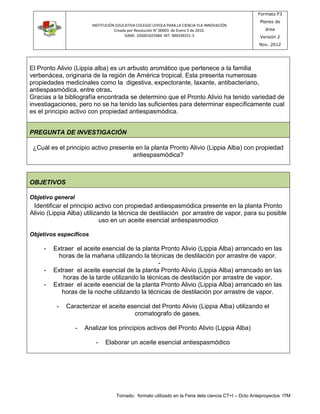 INSTITUCIÓN EDUCATIVA COLEGIO LOYOLA PARA LA CIENCIA YLA INNOVACIÓN 
Creada por Resolución N° 00003 de Enero 5 de 2010. 
DANE: 105001025984 NIT: 900339251-3 
Formato F3 
Planes de 
área 
Versión 2 
Nov. 2012 
El Pronto Alivio (Lippia alba) es un arbusto aromático que pertenece a la familia 
verbenácea, originaria de la región de América tropical. Esta presenta numerosas 
propiedades medicinales como la digestiva, expectorante, laxante, antibacteriano, 
antiespasmódica, entre otras. 
Gracias a la bibliografía encontrada se determino que el Pronto Alivio ha tenido variedad de 
investiagaciones, pero no se ha tenido las suficientes para determinar específicamente cual 
es el principio activo con propiedad antiespasmódica. 
PREGUNTA DE INVESTIGACIÓN 
¿Cuál es el principio activo presente en la planta Pronto Alivio (Lippia Alba) con propiedad 
antiespasmódica? 
Tomado: formato utilizado en la Feria dela ciencia CT+I – Dcto Anteproyectos ITM 
OBJETIVOS 
Objetivo general 
Identificar el principio activo con propiedad antiespasmódica presente en la planta Pronto 
Alivio (Lippia Alba) utilizando la técnica de destilación por arrastre de vapor, para su posible 
uso en un aceite esencial antiespasmodico 
Objetivos específicos 
- Extraer el aceite esencial de la planta Pronto Alivio (Lippia Alba) arrancado en las 
horas de la mañana utilizando la técnicas de destilación por arrastre de vapor. 
- 
- Extraer el aceite esencial de la planta Pronto Alivio (Lippia Alba) arrancado en las 
horas de la tarde utilizando la técnicas de destilación por arrastre de vapor. 
- Extraer el aceite esencial de la planta Pronto Alivio (Lippia Alba) arrancado en las 
horas de la noche utilizando la técnicas de destilación por arrastre de vapor. 
- Caracterizar el aceite esencial del Pronto Alivio (Lippia Alba) utilizando el 
cromatografo de gases. 
- Analizar los principios activos del Pronto Alivio (Lippia Alba) 
- Elaborar un aceite esencial antiespasmódico 
 