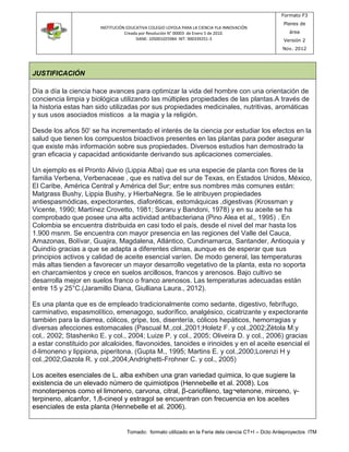 INSTITUCIÓN EDUCATIVA COLEGIO LOYOLA PARA LA CIENCIA YLA INNOVACIÓN 
Creada por Resolución N° 00003 de Enero 5 de 2010. 
DANE: 105001025984 NIT: 900339251-3 
Formato F3 
Planes de 
área 
Versión 2 
Nov. 2012 
Tomado: formato utilizado en la Feria dela ciencia CT+I – Dcto Anteproyectos ITM 
JUSTIFICACIÓN 
Día a día la ciencia hace avances para optimizar la vida del hombre con una orientación de 
conciencia limpia y biológica utilizando las múltiples propiedades de las plantas.A través de 
la historia estas han sido utilizadas por sus propiedades medicinales, nutritivas, aromáticas 
y sus usos asociados misticos a la magia y la religión. 
Desde los años 50’ se ha incrementado el interés de la ciencia por estudiar los efectos en la 
salud que tienen los compuestos bioactivos presentes en las plantas para poder asegurar 
que existe màs información sobre sus propiedades. Diversos estudios han demostrado la 
gran eficacia y capacidad antioxidante derivando sus aplicaciones comerciales. 
Un ejemplo es el Pronto Alivio (Lippia Alba) que es una especie de planta con flores de la 
familia Verbena, Verbenaceae , que es nativa del sur de Texas, en Estados Unidos, México, 
El Caribe, América Central y América del Sur; entre sus nombres más comunes están: 
Matgrass Bushy, Lippia Bushy, y HierbaNegra. Se le atribuyen propiedades 
antiespasmódicas, expectorantes, diaforéticas, estomáquicas ,digestivas (Krossman y 
Vicente, 1990; Martínez Crovetto, 1981; Soraru y Bandoni, 1978) y en su aceite se ha 
comprobado que posee una alta actividad antibacteriana (Pino Alea et al., 1995) . En 
Colombia se encuentra distribuida en casi todo el país, desde el nivel del mar hasta los 
1.900 msnm. Se encuentra con mayor presencia en las regiones del Valle del Cauca, 
Amazonas, Bolívar, Guajira, Magdalena, Atlántico, Cundinamarca, Santander, Antioquia y 
Quindío gracias a que se adapta a diferentes climas, aunque es de esperar que sus 
principios activos y calidad de aceite esencial varíen. De modo general, las temperaturas 
más altas tienden a favorecer un mayor desarrollo vegetativo de la planta, esta no soporta 
en charcamientos y crece en suelos arcillosos, francos y arenosos. Bajo cultivo se 
desarrolla mejor en suelos franco o franco arenosos. Las temperaturas adecuadas están 
entre 15 y 25°C.(Jaramillo Diana, Giulliana Laura., 2012). 
Es una planta que es de empleado tradicionalmente como sedante, digestivo, febrífugo, 
carminativo, espasmolítico, emenagogo, sudorífico, analgésico, cicatrizante y expectorante 
también para la diarrea, cólicos, gripe, tos, disentería, cólicos hepáticos, hemorragias y 
diversas afecciones estomacales (Pascual M.,col.,2001;Holetz F. y col.,2002;Zètola M.y 
col,. 2002; Stashenko E. y col., 2004; Luize P. y col., 2005; Oliveira D. y col., 2006) gracias 
a estar constituido por alcaloides, flavonoides, tanoides e irinoides y en el aceite esencial el 
d-limoneno y lippiona, piperitona. (Gupta M., 1995; Martins E. y col.,2000;Lorenzi H y 
col.,2002;Gazola R. y col.,2004;Andrighetti-Frohner C. y col., 2005) 
Los aceites esenciales de L. alba exhiben una gran variedad quimica, lo que sugiere la 
existencia de un elevado número de quimiotipos (Hennebelle et al. 2008). Los 
monoterpenos como el limoneno, carvona, citral, β-cariofileno, tag¬etenone, mirceno, γ- 
terpineno, alcanfor, 1,8-cineol y estragol se encuentran con frecuencia en los aceites 
esenciales de esta planta (Hennebelle et al. 2006). 
 
