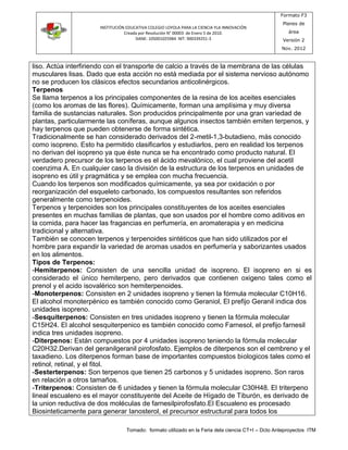 INSTITUCIÓN EDUCATIVA COLEGIO LOYOLA PARA LA CIENCIA YLA INNOVACIÓN 
Creada por Resolución N° 00003 de Enero 5 de 2010. 
DANE: 105001025984 NIT: 900339251-3 
Formato F3 
Planes de 
área 
Versión 2 
Nov. 2012 
liso. Actúa interfiriendo con el transporte de calcio a través de la membrana de las células 
musculares lisas. Dado que esta acción no está mediada por el sistema nervioso autónomo 
no se producen los clásicos efectos secundarios anticolinérgicos. 
Terpenos 
Se llama terpenos a los principales componentes de la resina de los aceites esenciales 
(como los aromas de las flores). Químicamente, forman una amplísima y muy diversa 
familia de sustancias naturales. Son producidos principalmente por una gran variedad de 
plantas, particularmente las coníferas, aunque algunos insectos también emiten terpenos, y 
hay terpenos que pueden obtenerse de forma sintética. 
Tradicionalmente se han considerado derivados del 2-metil-1,3-butadieno, más conocido 
como isopreno. Esto ha permitido clasificarlos y estudiarlos, pero en realidad los terpenos 
no derivan del isopreno ya que éste nunca se ha encontrado como producto natural. El 
verdadero precursor de los terpenos es el ácido mevalónico, el cual proviene del acetil 
coenzima A. En cualquier caso la división de la estructura de los terpenos en unidades de 
isopreno es útil y pragmática y se emplea con mucha frecuencia. 
Cuando los terpenos son modificados químicamente, ya sea por oxidación o por 
reorganización del esqueleto carbonado, los compuestos resultantes son referidos 
generalmente como terpenoides. 
Terpenos y terpenoides son los principales constituyentes de los aceites esenciales 
presentes en muchas familias de plantas, que son usados por el hombre como aditivos en 
la comida, para hacer las fragancias en perfumería, en aromaterapia y en medicina 
tradicional y alternativa. 
También se conocen terpenos y terpenoides sintéticos que han sido utilizados por el 
hombre para expandir la variedad de aromas usados en perfumería y saborizantes usados 
en los alimentos. 
Tipos de Terpenos: 
-Hemiterpenos: Consisten de una sencilla unidad de isopreno. El isopreno en si es 
considerado el único hemiterpeno, pero derivados que contienen oxigeno tales como el 
prenol y el acido isovalérico son hemiterpenoides. 
-Monoterpenos: Consisten en 2 unidades isopreno y tienen la fórmula molecular C10H16. 
El alcohol monoterpénico es también conocido como Geraniol, El prefijo Geranil indica dos 
unidades isopreno. 
-Sesquiterpenos: Consisten en tres unidades isopreno y tienen la fórmula molecular 
C15H24. El alcohol sesquiterpenico es también conocido como Farnesol, el prefijo farnesil 
indica tres unidades isopreno. 
-Diterpenos: Están compuestos por 4 unidades isopreno teniendo la fórmula molecular 
C20H32.Derivan del geranilgeranil pirofosfato. Ejemplos de diterpenos son el cembreno y el 
taxadieno. Los diterpenos forman base de importantes compuestos biologicos tales como el 
retinol, retinal, y el fitol. 
-Sesterterpenos: Son terpenos que tienen 25 carbonos y 5 unidades isopreno. Son raros 
en relación a otros tamaños. 
-Triterpenos: Consisten de 6 unidades y tienen la fórmula molecular C30H48. El triterpeno 
lineal escualeno es el mayor constituyente del Aceite de Hígado de Tiburón, es derivado de 
la union reductiva de dos moléculas de farnesilpirofosfato.El Escualeno es procesado 
Biosinteticamente para generar Ianosterol, el precursor estructural para todos los 
Tomado: formato utilizado en la Feria dela ciencia CT+I – Dcto Anteproyectos ITM 
 
