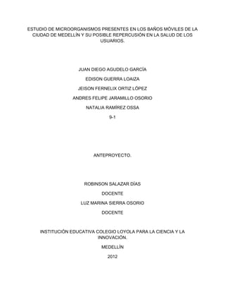 ESTUDIO DE MICROORGANISMOS PRESENTES EN LOS BAÑOS MÓVILES DE LA
  CIUDAD DE MEDELLÍN Y SU POSIBLE REPERCUSIÓN EN LA SALUD DE LOS
                            USUARIOS.




                   JUAN DIEGO AGUDELO GARCÍA

                     EDISON GUERRA LOAIZA

                   JEISON FERNELIX ORTIZ LÓPEZ

                 ANDRES FELIPE JARAMILLO OSORIO

                      NATALIA RAMÍREZ OSSA

                               9-1




                         ANTEPROYECTO.




                     ROBINSON SALAZAR DÍAS

                            DOCENTE

                    LUZ MARINA SIERRA OSORIO

                            DOCENTE



    INSTITUCIÓN EDUCATIVA COLEGIO LOYOLA PARA LA CIENCIA Y LA
                           INNOVACIÓN.

                            MEDELLÍN

                              2012
 