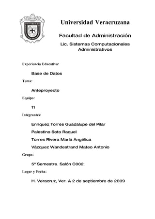 Universidad Veracruzana

                     Facultad de Administración
                         Lic. Sistemas Computacionales
                                  Administrativos


Experiencia Educativa:

     Base de Datos

Tema:

     Anteproyecto

Equipo:

     11

Integrantes:

     Enríquez Torres Guadalupe del Pilar

     Palestino Soto Raquel

     Torres Rivera María Angélica

     Vázquez Wandestrand Mateo Antonio

Grupo:

     5º Semestre. Salón C002

Lugar y Fecha:

     H. Veracruz, Ver. A 2 de septiembre de 2009
 