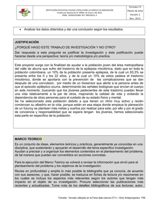 INSTITUCIÓN EDUCATIVA COLEGIO LOYOLA PARA LA CIENCIA YLA INNOVACIÓN
Creada por Resolución N° 00003 de Enero 5 de 2010.
DANE: 105001025984 NIT: 900339251-3
Formato F3
Planes de área
Versión 2
Nov. 2012
• Analizar los datos obtenidos y dar una conclusión según los resultados.
JUSTIFICACIÓN
¿PORQUÉ HAGO ESTE TRABAJO DE INVESTIGACIÓN Y NO OTRO?
Dar respuesta a esta pregunta es justificar la investigación y ésta justificación puede
hacerse desde una perspectiva: teoría y/o metodológica y/o practica.
Este proyecto surge con la finalidad de ayudar a la población joven del área metropolitana
del valle de aburra que sufre del trastorno de la epilepsia mioclónica, dado que en toda la
población colombiana, un 10% de la población presenta epilepsia, de la cual un 83,3% se
presenta entre los 0 y los 22 años, y de la cual un 10% de estos padece el trastorno
mioclónico, donde se aportaría con la prevención de las complicaciones que se dan
después de una convulsion, por medio de un biosensor que alerte a la persona antes de
que el episodio epiléptico ocurra, determinando las señales biológicas que envían el cuerpo
en este momento, buscando que los jóvenes padecientes de este trastorno puedan llevar
una vida relativamente a la par de otros, mejorando la calidad de vida y evitando la
dependencia de otras personas para el cuidado de su estado físico y mental.
Se ha seleccionado esta población debido a que tienen un ritmo muy activo y recién
comienzan su albedrío en la vida, porque están en esa etapa donde empieza la planeación
de un futuroy se plantean más metas y sueños por realizar para este; por ello y por el grado
de conciencia y responsabilidad que se espera tengan los jóvenes, hemos seleccionado
esta parte en específico de la población.
MARCO TEORICO
Es un conjunto de ideas, elementos teóricos y prácticos, generalmente ya conocidas en una
disciplina, que sustentarán y apoyarán el desarrollo del tema específico investigación.
Ayudan a precisar y a organizar los elementos contenidos en el planteamiento del problema,
de tal manera que puedan ser convertidos en acciones concretas.
Para la ejecución del Marco Teórico se volverá a revisar la información que sirvió para el
planteamiento del problema y los objetivos de la investigación.
Revise en profundidad y amplíe lo más posible la bibliografía que ya conocía, de acuerdo
con sus asesores, y que, hacer posible, se traduzca en fichas de lectura y/o resúmenes en
los cuales se incluya los aspectos más relevantes según los autores que tengan más
impacto en el objeto de su investigación. Procure seleccionar las publicaciones más
recientes y actualizadas. Tome nota de los detalles bibliográficos de sus lecturas: autor,
Tomado: formato utilizado en la Feria dela ciencia CT+I – Dcto Anteproyectos ITM
 