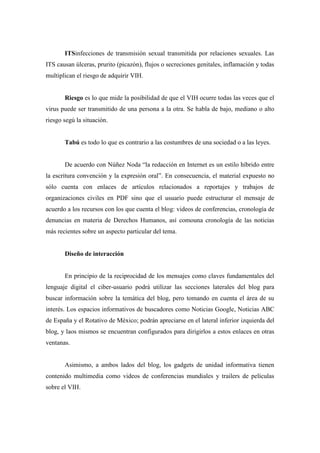 ITSinfecciones de transmisión sexual transmitida por relaciones sexuales. Las
ITS causan úlceras, prurito (picazón), flujos o secreciones genitales, inflamación y todas
multiplican el riesgo de adquirir VIH.


       Riesgo es lo que mide la posibilidad de que el VIH ocurre todas las veces que el
virus puede ser transmitido de una persona a la otra. Se habla de bajo, mediano o alto
riesgo segú la situación.


       Tabú es todo lo que es contrario a las costumbres de una sociedad o a las leyes.


       De acuerdo con Núñez Noda “la redacción en Internet es un estilo híbrido entre
la escritura convención y la expresión oral”. En consecuencia, el material expuesto no
sólo cuenta con enlaces de artículos relacionados a reportajes y trabajos de
organizaciones civiles en PDF sino que el usuario puede estructurar el mensaje de
acuerdo a los recursos con los que cuenta el blog: videos de conferencias, cronología de
denuncias en materia de Derechos Humanos, así comouna cronología de las noticias
más recientes sobre un aspecto particular del tema.


       Diseño de interacción


       En principio de la reciprocidad de los mensajes como claves fundamentales del
lenguaje digital el ciber-usuario podrá utilizar las secciones laterales del blog para
buscar información sobre la temática del blog, pero tomando en cuenta el área de su
interés. Los espacios informativos de buscadores como Noticias Google, Noticias ABC
de España y el Rotativo de México; podrán apreciarse en el lateral inferior izquierda del
blog, y laos mismos se encuentran configurados para dirigirlos a estos enlaces en otras
ventanas.


       Asimismo, a ambos lados del blog, los gadgets de unidad informativa tienen
contenido multimedia como videos de conferencias mundiales y trailers de películas
sobre el VIH.
 