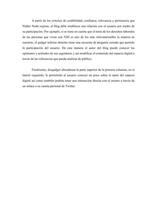 A partir de los criterios de credibilidad, confianza, relevancia y pertinencia que
Núñez Noda expone, el blog debe establecer una relación con el usuario por medio de
su participación. Por ejemplo, si se tiene en cuenta que el tema de los derechos laborales
de las personas que viven con VIH es uno de los más relevantessobre la materia en
cuestión, el gadget inferior derecho tiene una encuesta de pregunta cerrada que permite
la participación del usuario. De esta manera el autor del blog puede conocer las
opiniones y actitudes de sus seguidores y así modificar el contenido del espacio digital a
través de las referencias que pueda analizar de público.


       Finalmente, dosgadget ubicadosen la parte superior de la primera columna, en el
lateral izquierdo, le permitirán al usuario conocer un poco sobre el autor del espacio
digital así como también podrán tener una interacción directa con el mismo a través de
un enlace a su cuenta personal de Twitter.
 