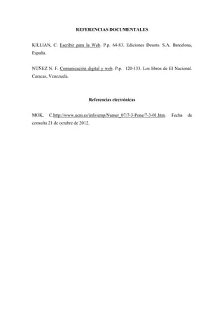 REFERENCIAS DOCUMENTALES


KILLIAN, C. Escribir para la Web. P.p. 64-83. Ediciones Deusto. S.A. Barcelona,
España.


NÚÑEZ N. F. Comunicación digital y web. P.p. 120-133. Los libros de El Nacional.
Caracas, Venezuela.




                              Referencias electrónicas


MOK,      C.http://www.ucm.es/info/emp/Numer_07/7-3-Pone/7-3-01.htm.   Fecha   de
consulta 21 de octubre de 2012.
 