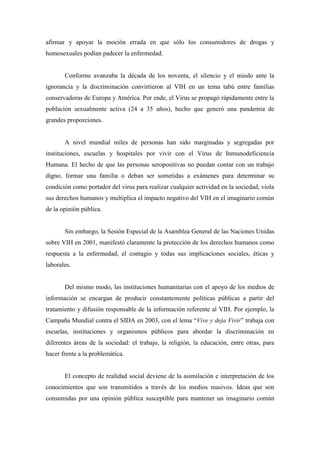 afirmar y apoyar la moción errada en que sólo los consumidores de drogas y
homosexuales podían padecer la enfermedad.


       Conforme avanzaba la década de los noventa, el silencio y el miedo ante la
ignorancia y la discriminación convirtieron al VIH en un tema tabú entre familias
conservadoras de Europa y América. Por ende, el Virus se propagó rápidamente entre la
población sexualmente activa (24 a 35 años), hecho que generó una pandemia de
grandes proporciones.


       A nivel mundial miles de personas han sido marginadas y segregadas por
instituciones, escuelas y hospitales por vivir con el Virus de Inmunodeficiencia
Humana. El hecho de que las personas seropositivas no puedan contar con un trabajo
digno, formar una familia o deban ser sometidas a exámenes para determinar su
condición como portador del virus para realizar cualquier actividad en la sociedad, viola
sus derechos humanos y multiplica el impacto negativo del VIH en el imaginario común
de la opinión pública.


       Sin embargo, la Sesión Especial de la Asamblea General de las Naciones Unidas
sobre VIH en 2001, manifestó claramente la protección de los derechos humanos como
respuesta a la enfermedad, el contagio y todas sus implicaciones sociales, éticas y
laborales.


       Del mismo modo, las instituciones humanitarias con el apoyo de los medios de
información se encargan de producir constantemente políticas públicas a partir del
tratamiento y difusión responsable de la información referente al VIH. Por ejemplo, la
Campaña Mundial contra el SIDA en 2003, con el lema “Vive y deja Vivir” trabaja con
escuelas, instituciones y organismos públicos para abordar la discriminación en
diferentes áreas de la sociedad: el trabajo, la religión, la educación, entre otras, para
hacer frente a la problemática.


       El concepto de realidad social deviene de la asimilación e interpretación de los
conocimientos que son transmitidos a través de los medios masivos. Ideas que son
consumidas por una opinión pública susceptible para mantener un imaginario común
 
