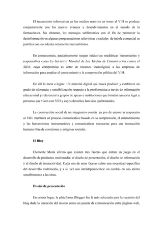 El tratamiento informativo en los medios masivos en torno al VIH se produce
conjuntamente con los nuevos avances y descubrimientos en el mundo de la
farmacéutica. No obstante, los mensajes subliminales con el fin de promover la
desinformación en algunas programaciones televisivas o radiales de índole comercial se
justifica con sus ideales netamente mercantilistas.


       En consecuencia, paulatinamente surgen iniciativas mediáticas humanitarias y
responsables como La Iniciativa Mundial de Los Medios de Comunicación contra el
SIDA, cuyo compromiso es dotar de recursos tecnológicos a las empresas de
información para ampliar el conocimiento y la comprensión pública del VIH.


       De allí la meta a lograr. Un material digital que busca producir y establecer un
grado de tolerancia y sensibilización respecto a la problemática a través de información
educacional y referencial a grupos de apoyo e instituciones que brindan asesoría legal a
personas que viven con VIH y cuyos derechos han sido quebrantados.


       La construcción social de un imaginario común en pro de encontrar respuestas
al VIH, mermará un proceso comunicativo basado en la comprensión, el entendimiento
y las herramientas instrumentales y comunicativas necesarias para una interacción
humana libre de coerciones y estigmas sociales.


       El Blog


       Clemente Monk afirmó que existen tres facetas que entran en juego en el
desarrollo de productos multimedia: el diseño de presentación, el diseño de información
y el diseño de interactividad. Cada una de estas facetas cubre una necesidad específica
del desarrollo multimedia, y a su vez son interdependientes: un cambio en una afecta
sensiblemente a las otras.


       Diseño de presentación


       En primer lugar, la plataforma Blogger fue la más adecuada para la creación del
blog dada la intención del mismo como un puente de comunicación entre páginas web,
 