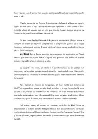 foros y demás vías de acceso para usuarios que tengan el interés de buscar información
sobre el VIH.


       El color es uno de los factores determinantes a la hora de elaborar un espacio
digital. En este caso, el rojo –por ser el color que representa la lucha contra el Sida-
pretende ubicar al usuario que el sitio que transita buscar mermar espacios de
comunicación para el intercambio de información.


       Por esta razón, la plantilla istock de Raycat con tecnología de Blogger salta a la
vista por un diseño que se puede comparar con la composición química de la sangre
humana, y tratándose de un tema de salud pública el mismo parece ser el más pertinente
para el fin de este medio.
       Verdana fue la fuente escogida para enmarcar los contenidos en Nueva
Entrada por tener una forma fresca y legible ante plantillas con fondos en colores
oscuros o parecidos al color mismo de la letra.


       De acuerdo con Monk, el atractivo o espectacularidad de un gráfico son
importantes en la medida que despiertan la atención y motivan la lectura. El contenido
estará acompañado con el uso de recursos visuales que lo harán más atractivo a la vista
del usuario.


       Para facilitar el proceso de navegación, el blog cuenta con recursos de
FlashVortex para el uso baners, un reloj donde se indica el tiempo durante las 24 horas
del día y las pestañas de introducción de contenido. En estas pestañas horizontales
estarán las informaciones más relevantes del blog como proyectos académicos, videos,
conferencias y guías de interés para los usuarios de acuerdo a su área de interés.


       Del mismo modo, el recurso de ventanas verticales de FlashVortex se
encuentran en el extremo derecho de la presentación para enlazar al usuario a espacios
con temáticas similares al blog como lo son Onusida, Acción Ciudadana Contra el Sida
y Acción Solidaria, organizaciones nacionales e internacionales que tratan la temática
del VIH.
 