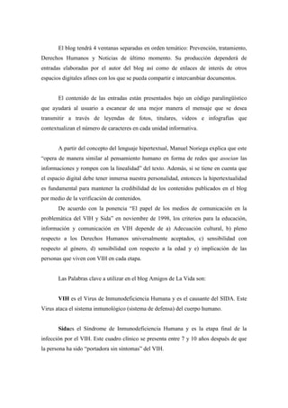 El blog tendrá 4 ventanas separadas en orden temático: Prevención, tratamiento,
Derechos Humanos y Noticias de último momento. Su producción dependerá de
entradas elaboradas por el autor del blog así como de enlaces de interés de otros
espacios digitales afines con los que se pueda compartir e intercambiar documentos.


       El contenido de las entradas están presentados bajo un código paralingüístico
que ayudará al usuario a escanear de una mejor manera el mensaje que se desea
transmitir a través de leyendas de fotos, titulares, videos e infografías que
contextualizan el número de caracteres en cada unidad informativa.


       A partir del concepto del lenguaje hipertextual, Manuel Noriega explica que este
“opera de manera similar al pensamiento humano en forma de redes que asocian las
informaciones y rompen con la linealidad” del texto. Además, si se tiene en cuenta que
el espacio digital debe tener inmersa nuestra personalidad, entonces la hipertextualidad
es fundamental para mantener la credibilidad de los contenidos publicados en el blog
por medio de la verificación de contenidos.
       De acuerdo con la ponencia “El papel de los medios de comunicación en la
problemática del VIH y Sida” en noviembre de 1998, los criterios para la educación,
información y comunicación en VIH depende de a) Adecuación cultural, b) pleno
respecto a los Derechos Humanos universalmente aceptados, c) sensibilidad con
respecto al género, d) sensibilidad con respecto a la edad y e) implicación de las
personas que viven con VIH en cada etapa.


       Las Palabras clave a utilizar en el blog Amigos de La Vida son:


       VIH es el Virus de Inmunodeficiencia Humana y es el causante del SIDA. Este
Virus ataca el sistema inmunológico (sistema de defensa) del cuerpo humano.


       Sidaes el Síndrome de Inmunodeficiencia Humana y es la etapa final de la
infección por el VIH. Este cuadro clínico se presenta entre 7 y 10 años después de que
la persona ha sido “portadora sin síntomas” del VIH.
 