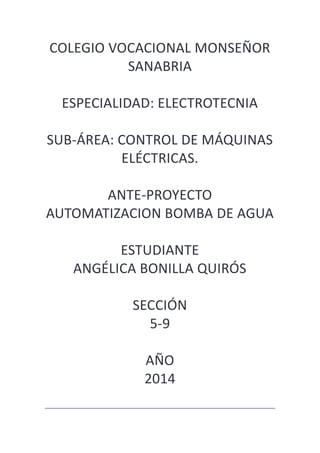 COLEGIO VOCACIONAL MONSEÑOR
SANABRIA
ESPECIALIDAD: ELECTROTECNIA
SUB-ÁREA: CONTROL DE MÁQUINAS
ELÉCTRICAS.
ANTE-PROYECTO
AUTOMATIZACION BOMBA DE AGUA
ESTUDIANTE
ANGÉLICA BONILLA QUIRÓS
SECCIÓN
5-9
AÑO
2014
 