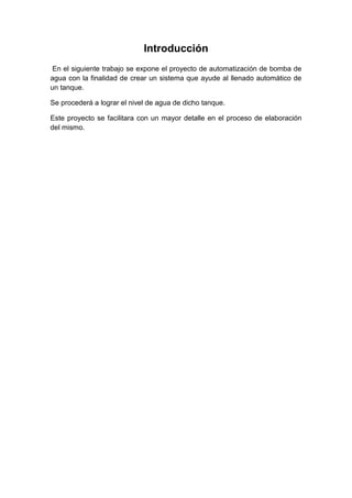 Introducción
En el siguiente trabajo se expone el proyecto de automatización de bomba de
agua con la finalidad de crear un sistema que ayude al llenado automático de
un tanque.
Se procederá a lograr el nivel de agua de dicho tanque.
Este proyecto se facilitara con un mayor detalle en el proceso de elaboración
del mismo.
 