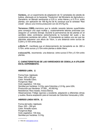 Centeno., en un experimento de adaptación de 12 variedades de cebolla de
bulbos, efectuado en la hacienda “Teodomira” del Ministerio de Agricultura y
Ganadería, en Manabí sembrando a 0,25 m. entre hileras y a 0,15 m. entre
plantas, con aplicación de 168 Kg./ha de N; concluyo que la variedad “Red
creole” obtuvo una mínima producción con 22.372 Kg./ha.
Terranova (1995).,menciona que la cebolla necesita labores superficiales
para conseguir una capa mullida y, ocasionalmente labores profundas que
aseguren un correcto drenaje. Durante la permanencia de las plantas en el
semillero debe controlarse estrechamente la humedad del suelo y las
condiciones sanitarias del cultivo. El transplante se realiza una vez que las
plántulas adquieran una altura de 10cm, a una distancia entre surcos de
0.25m y 0.15m entre planta
e-Nicho P., manifiesta que el distanciamiento de transplante es de .060 a
0.75m, entre surcos y 0.10m entre plantas a doble hilera.
e-sica.ec(15)., recomienda una distancia entre surcos 0.75m y 0.10m entre
plantas.
C. CARACTERISTICAS DE LAS VARIEDADES DE CEBOLLA A UTILIZAR
EN EL EXPÈRIMENTO.
HIBRIDO LARA. 1/
Forma fruto: Aglobada
Peso: 200 a 350 grs
Color: Amarillo Claro.
Pungencia: Baja
Ciclo vegetativo: 130 días
Semillas por hectárea: 3.0 Kg. para Colombia y 2.0 Kg. para USA.
Producción por Hectárea: 37.000 _ 45.000 Kg.
Resistencia: Raíz rosada, mosca blanca.
Observaciones: Follaje vigoroso y excelente, adaptación a diferentes climas
y suelos. Buena aceptación para el mercado de Colombia Venezuela y USA.
HIBRIDO LINDA VISTA. 1/
Forma del bulbo: Aglobada
Peso: 220 – 350 grs.
Color: Amarillo suave.
Pungencia Baja
Ciclo vegetativo: 130 días.
Semillas por hectárea: 3.0 Kg.
________
1/ Web site: www.agripac.com.ec
7
 