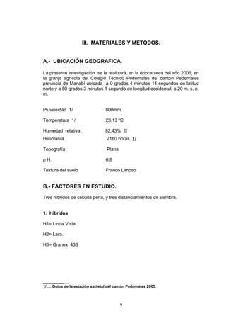 III. MATERIALES Y METODOS.
A.- UBICACIÓN GEOGRAFICA.
La presente investigación se la realizará, en la época seca del año 2006, en
la granja agrícola del Colegio Técnico Pedernales del cantón Pedernales
provincia de Manabí ubicada a 0 grados 4 minutos 14 segundos de latitud
norte y a 80 grados 3 minutos 1 segundo de longitud occidental, a 20 m. s. n.
m.
Pluviosidad 1/ 800mm.
Temperatura 1/ 23,13 ºC
Humedad relativa 82,43% 1/
Helíofanía 2160 horas 1/
Topografía Plana
p H. 6.8
Textura del suelo Franco Limoso
B.- FACTORES EN ESTUDIO.
Tres híbridos de cebolla perla, y tres distanciamientos de siembra.
1. Híbridos
H1= Linda Vista.
H2= Lara.
H3= Granex 438
________
1/…: Datos de la estación satiletal del cantón Pedernales 2005.
9
 